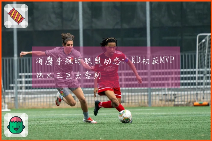 海鹰夺冠时联盟动态：KD初获MVP 热火三巨头告别