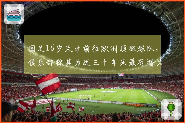 国足16岁天才前往欧洲顶级球队，俱乐部称其为近三十年来最有潜力的球员