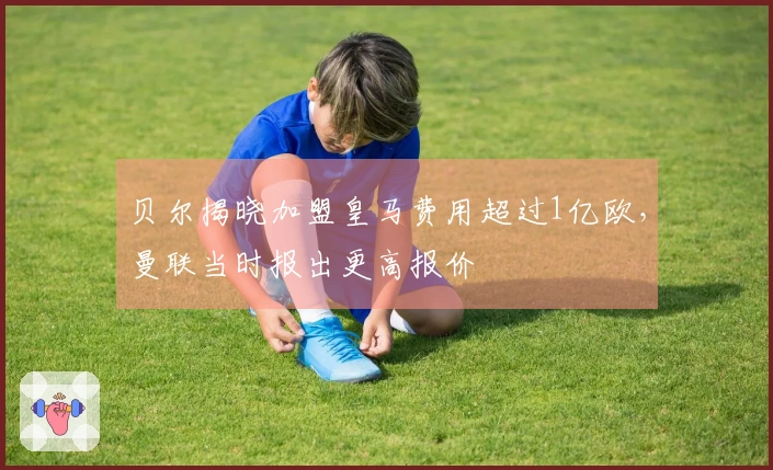 贝尔揭晓加盟皇马费用超过1亿欧，曼联当时报出更高报价