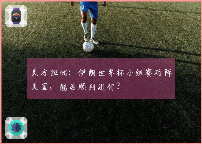 美方担忧：伊朗世界杯小组赛对阵美国，能否顺利进行？