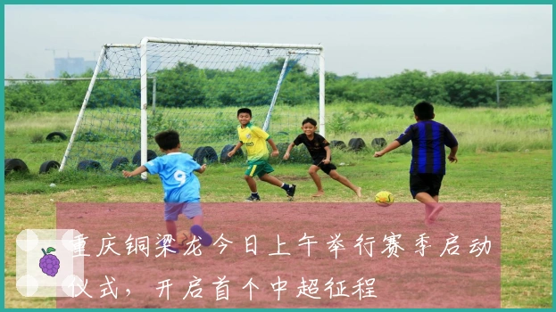重庆铜梁龙今日上午举行赛季启动仪式，开启首个中超征程