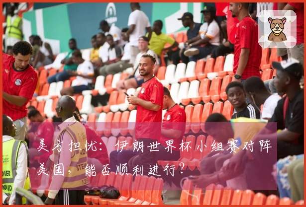 美方担忧：伊朗世界杯小组赛对阵美国，能否顺利进行？