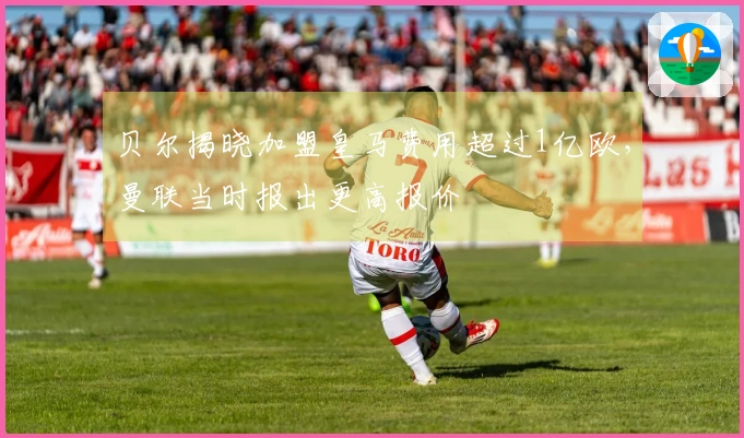 贝尔揭晓加盟皇马费用超过1亿欧，曼联当时报出更高报价