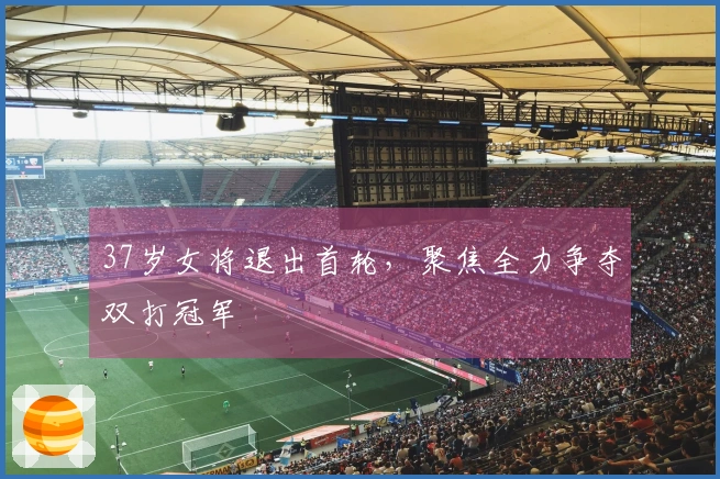 37岁女将退出首轮，聚焦全力争夺双打冠军