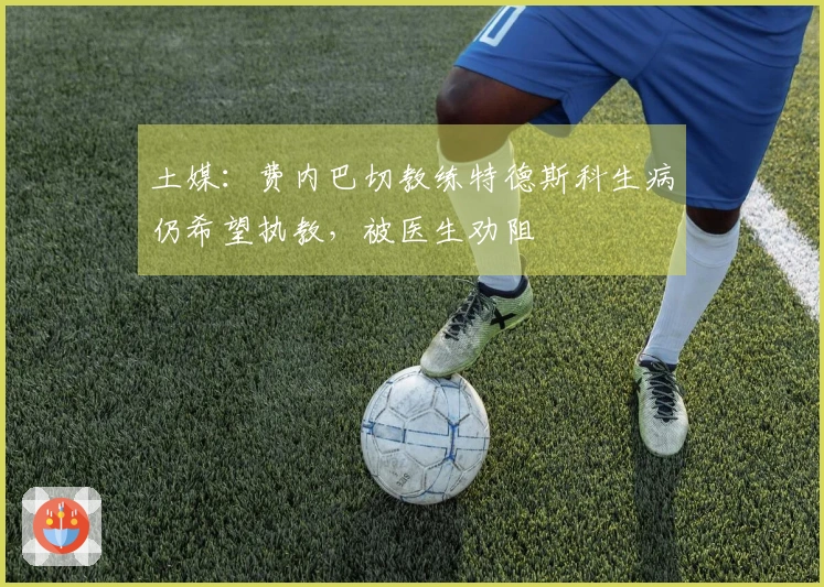 土媒：费内巴切教练特德斯科生病仍希望执教，被医生劝阻