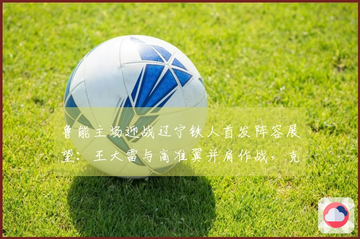 鲁能主场迎战辽宁铁人首发阵容展望：王大雷与高准翼并肩作战，克雷桑担当先锋