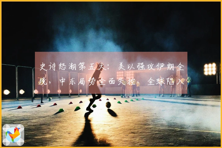 史诗怒潮第五天：美以强攻伊朗全境，中东局势全面失控，全球陷入震荡