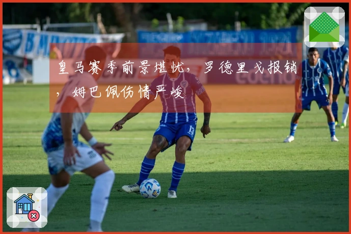 皇马赛季前景堪忧，罗德里戈报销，姆巴佩伤情严峻