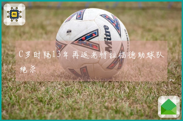 C罗时隔13年再返老特拉福德助球队绝杀