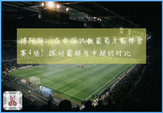 博阿斯：在中国执教葡萄牙前锋禁赛4场！探讨葡超与中超的对比