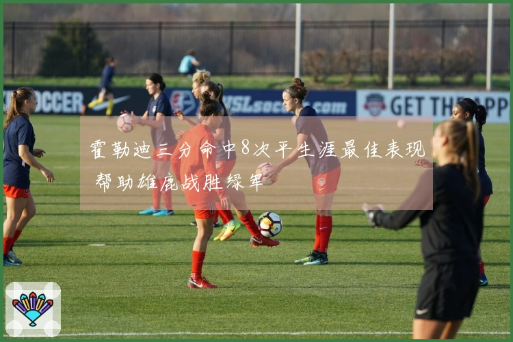 霍勒迪三分命中8次平生涯最佳表现 帮助雄鹿战胜绿军