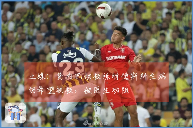 土媒：费内巴切教练特德斯科生病仍希望执教，被医生劝阻